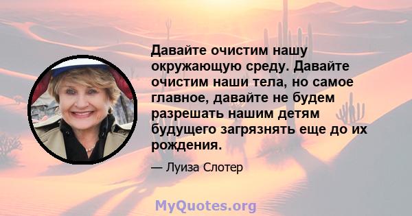 Давайте очистим нашу окружающую среду. Давайте очистим наши тела, но самое главное, давайте не будем разрешать нашим детям будущего загрязнять еще до их рождения.