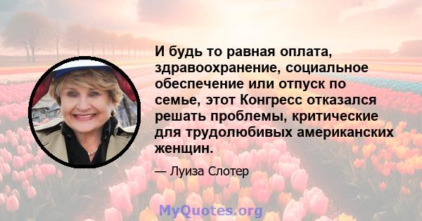 И будь то равная оплата, здравоохранение, социальное обеспечение или отпуск по семье, этот Конгресс отказался решать проблемы, критические для трудолюбивых американских женщин.