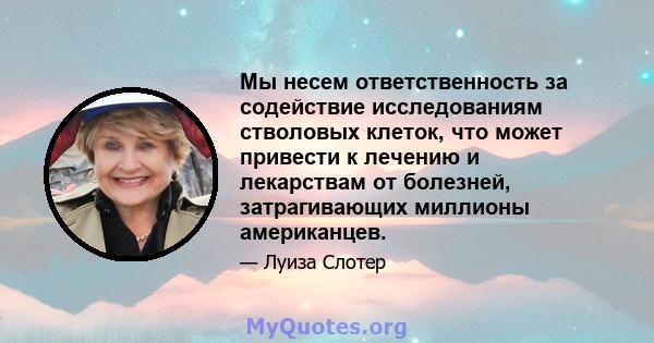 Мы несем ответственность за содействие исследованиям стволовых клеток, что может привести к лечению и лекарствам от болезней, затрагивающих миллионы американцев.