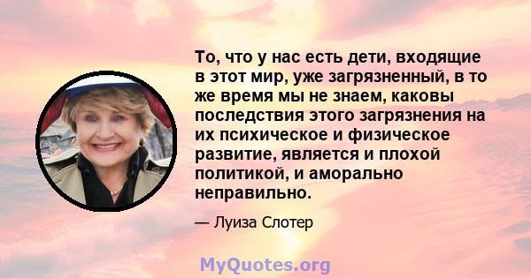 То, что у нас есть дети, входящие в этот мир, уже загрязненный, в то же время мы не знаем, каковы последствия этого загрязнения на их психическое и физическое развитие, является и плохой политикой, и аморально