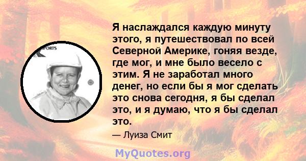 Я наслаждался каждую минуту этого, я путешествовал по всей Северной Америке, гоняя везде, где мог, и мне было весело с этим. Я не заработал много денег, но если бы я мог сделать это снова сегодня, я бы сделал это, и я