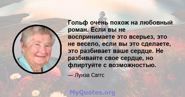 Гольф очень похож на любовный роман. Если вы не воспринимаете это всерьез, это не весело, если вы это сделаете, это разбивает ваше сердце. Не разбивайте свое сердце, но флиртуйте с возможностью.