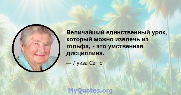 Величайший единственный урок, который можно извлечь из гольфа, - это умственная дисциплина.