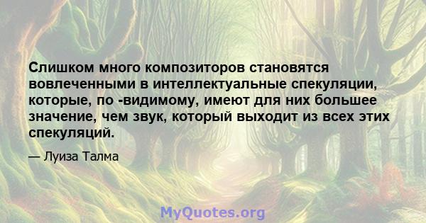 Слишком много композиторов становятся вовлеченными в интеллектуальные спекуляции, которые, по -видимому, имеют для них большее значение, чем звук, который выходит из всех этих спекуляций.