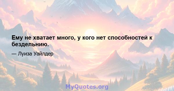 Ему не хватает много, у кого нет способностей к бездельнию.