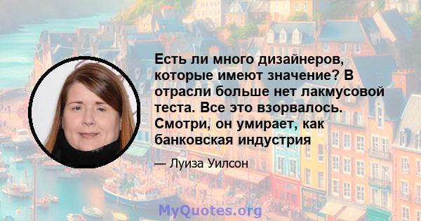 Есть ли много дизайнеров, которые имеют значение? В отрасли больше нет лакмусовой теста. Все это взорвалось. Смотри, он умирает, как банковская индустрия