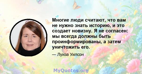 Многие люди считают, что вам не нужно знать историю, и это создает новизну. Я не согласен: мы всегда должны быть проинформированы, а затем уничтожить его.