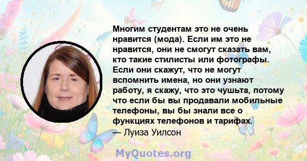 Многим студентам это не очень нравится (мода). Если им это не нравится, они не смогут сказать вам, кто такие стилисты или фотографы. Если они скажут, что не могут вспомнить имена, но они узнают работу, я скажу, что это