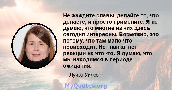 Не жаждите славы, делайте то, что делаете, и просто примените. Я не думаю, что многие из них здесь сегодня интересны. Возможно, это потому, что там мало что происходит. Нет панка, нет реакции на что -то. Я думаю, что мы 