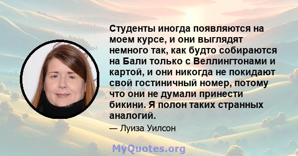 Студенты иногда появляются на моем курсе, и они выглядят немного так, как будто собираются на Бали только с Веллингтонами и картой, и они никогда не покидают свой гостиничный номер, потому что они не думали принести