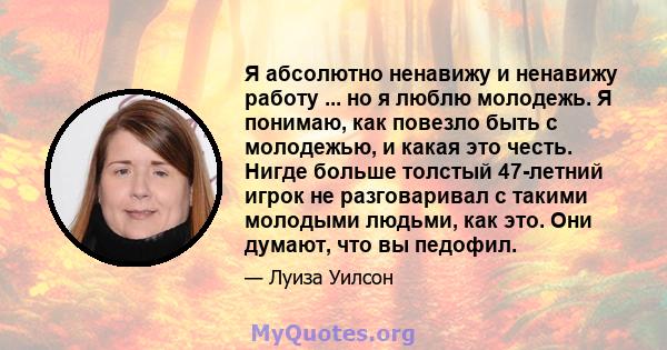 Я абсолютно ненавижу и ненавижу работу ... но я люблю молодежь. Я понимаю, как повезло быть с молодежью, и какая это честь. Нигде больше толстый 47-летний игрок не разговаривал с такими молодыми людьми, как это. Они