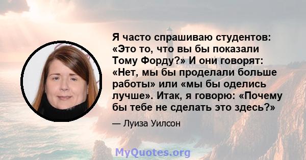 Я часто спрашиваю студентов: «Это то, что вы бы показали Тому Форду?» И они говорят: «Нет, мы бы проделали больше работы» или «мы бы оделись лучше». Итак, я говорю: «Почему бы тебе не сделать это здесь?»