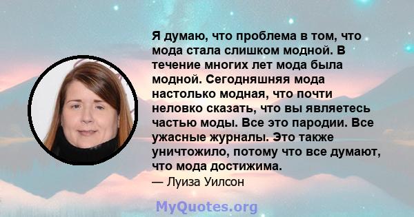 Я думаю, что проблема в том, что мода стала слишком модной. В течение многих лет мода была модной. Сегодняшняя мода настолько модная, что почти неловко сказать, что вы являетесь частью моды. Все это пародии. Все ужасные 