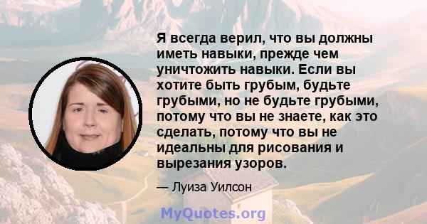 Я всегда верил, что вы должны иметь навыки, прежде чем уничтожить навыки. Если вы хотите быть грубым, будьте грубыми, но не будьте грубыми, потому что вы не знаете, как это сделать, потому что вы не идеальны для