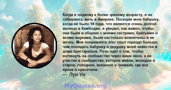 Когда я подхожу к более зрелому возрасту, я не собираюсь жить в Америке. Посещая мою бабушку, когда ей было 94 года, что является очень долгой жизнью в Камбодже, я увидел, как важно, чтобы она была в общине с моими