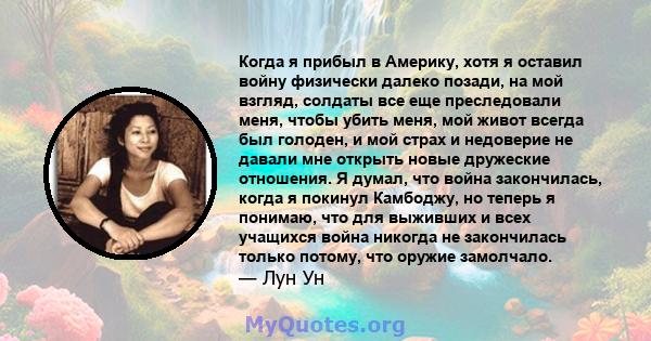 Когда я прибыл в Америку, хотя я оставил войну физически далеко позади, на мой взгляд, солдаты все еще преследовали меня, чтобы убить меня, мой живот всегда был голоден, и мой страх и недоверие не давали мне открыть