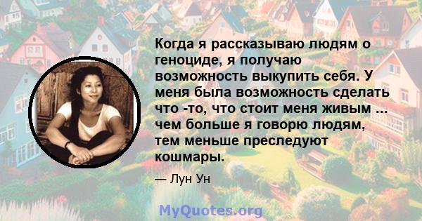 Когда я рассказываю людям о геноциде, я получаю возможность выкупить себя. У меня была возможность сделать что -то, что стоит меня живым ... чем больше я говорю людям, тем меньше преследуют кошмары.