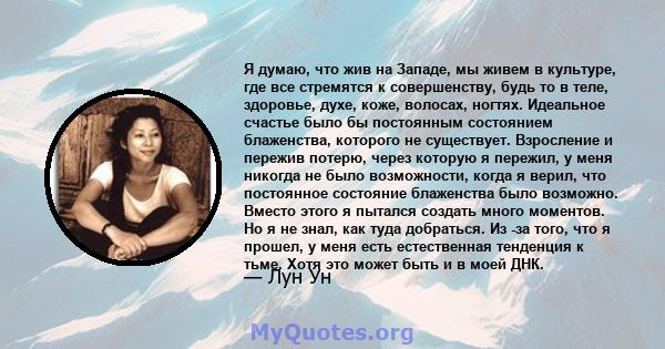 Я думаю, что жив на Западе, мы живем в культуре, где все стремятся к совершенству, будь то в теле, здоровье, духе, коже, волосах, ногтях. Идеальное счастье было бы постоянным состоянием блаженства, которого не