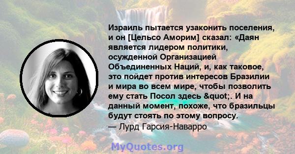 Израиль пытается узаконить поселения, и он [Цельсо Аморим] сказал: «Даян является лидером политики, осужденной Организацией Объединенных Наций, и, как таковое, это пойдет против интересов Бразилии и мира во всем мире,