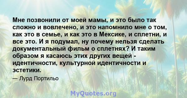 Мне позвонили от моей мамы, и это было так сложно и вовлечено, и это напомнило мне о том, как это в семье, и как это в Мексике, и сплетни, и все это. И я подумал, ну почему нельзя сделать документальный фильм о