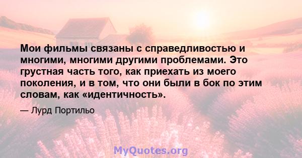 Мои фильмы связаны с справедливостью и многими, многими другими проблемами. Это грустная часть того, как приехать из моего поколения, и в том, что они были в бок по этим словам, как «идентичность».