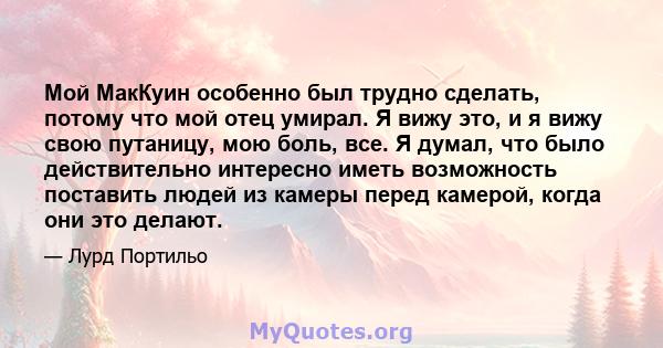 Мой МакКуин особенно был трудно сделать, потому что мой отец умирал. Я вижу это, и я вижу свою путаницу, мою боль, все. Я думал, что было действительно интересно иметь возможность поставить людей из камеры перед