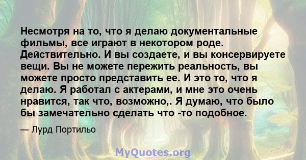 Несмотря на то, что я делаю документальные фильмы, все играют в некотором роде. Действительно. И вы создаете, и вы консервируете вещи. Вы не можете пережить реальность, вы можете просто представить ее. И это то, что я