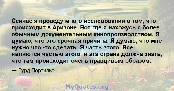 Сейчас я проведу много исследований о том, что происходит в Аризоне. Вот где я нахожусь с более обычным документальным кинопроизводством. Я думаю, что это срочная причина. Я думаю, что мне нужно что -то сделать. Я часть 