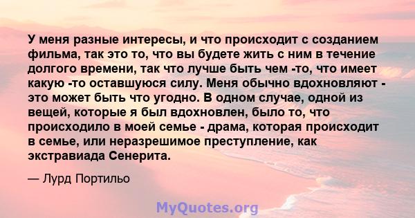 У меня разные интересы, и что происходит с созданием фильма, так это то, что вы будете жить с ним в течение долгого времени, так что лучше быть чем -то, что имеет какую -то оставшуюся силу. Меня обычно вдохновляют - это 