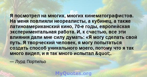 Я посмотрел на многих, многих кинематографистов. На меня повлияли неореалисты, а кубинец, а также латиноамериканский кино, 70-е годы, европейская экспериментальная работа. И, к счастью, все эти влияния дали мне силу