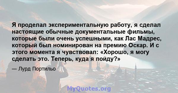 Я проделал экспериментальную работу, я сделал настоящие обычные документальные фильмы, которые были очень успешными, как Лас Мадрес, который был номинирован на премию Оскар. И с этого момента я чувствовал: «Хорошо, я