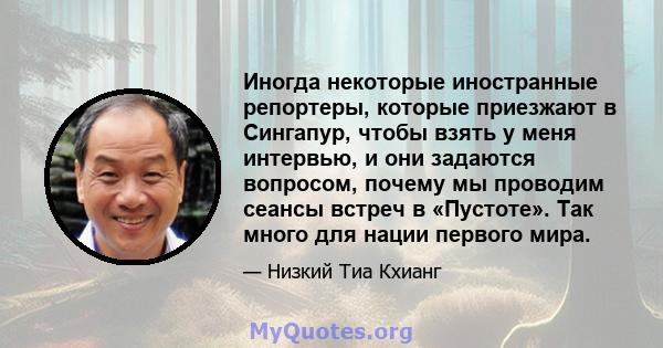 Иногда некоторые иностранные репортеры, которые приезжают в Сингапур, чтобы взять у меня интервью, и они задаются вопросом, почему мы проводим сеансы встреч в «Пустоте». Так много для нации первого мира.