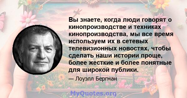 Вы знаете, когда люди говорят о кинопроизводстве и техниках кинопроизводства, мы все время используем их в сетевых телевизионных новостях, чтобы сделать наши истории проще, более жесткие и более понятные для широкой