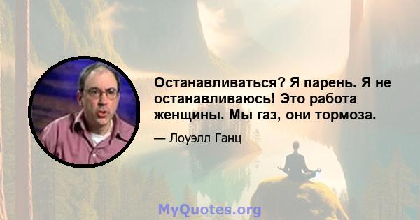 Останавливаться? Я парень. Я не останавливаюсь! Это работа женщины. Мы газ, они тормоза.