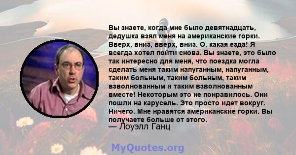 Вы знаете, когда мне было девятнадцать, дедушка взял меня на американские горки. Вверх, вниз, вверх, вниз. О, какая езда! Я всегда хотел пойти снова. Вы знаете, это было так интересно для меня, что поездка могла сделать 