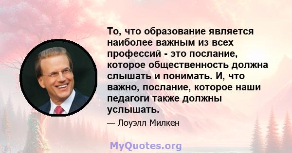 То, что образование является наиболее важным из всех профессий - это послание, которое общественность должна слышать и понимать. И, что важно, послание, которое наши педагоги также должны услышать.