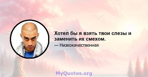 Хотел бы я взять твои слезы и заменить их смехом.