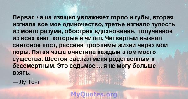 Первая чаша изящно увлажняет горло и губы, вторая изгнала все мое одиночество, третье изгнало тупость из моего разума, обостряя вдохновение, полученное из всех книг, которые я читал. Четвертый вызвал световое пост,