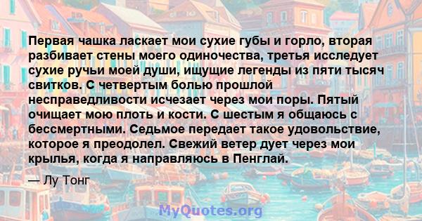 Первая чашка ласкает мои сухие губы и горло, вторая разбивает стены моего одиночества, третья исследует сухие ручьи моей души, ищущие легенды из пяти тысяч свитков. С четвертым болью прошлой несправедливости исчезает