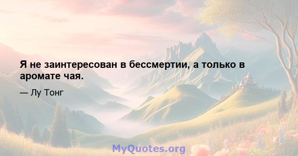 Я не заинтересован в бессмертии, а только в аромате чая.