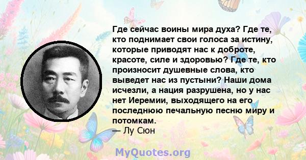 Где сейчас воины мира духа? Где те, кто поднимает свои голоса за истину, которые приводят нас к доброте, красоте, силе и здоровью? Где те, кто произносит душевные слова, кто выведет нас из пустыни? Наши дома исчезли, а