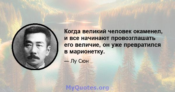 Когда великий человек окаменел, и все начинают провозглашать его величие, он уже превратился в марионетку.