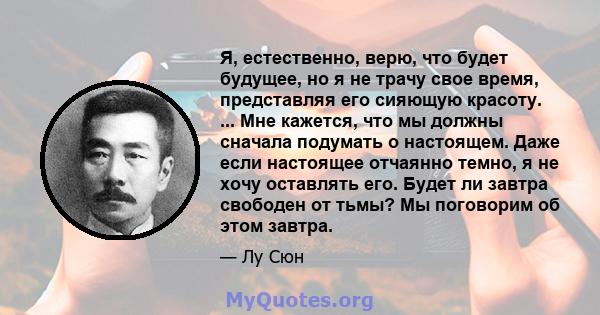 Я, естественно, верю, что будет будущее, но я не трачу свое время, представляя его сияющую красоту. ... Мне кажется, что мы должны сначала подумать о настоящем. Даже если настоящее отчаянно темно, я не хочу оставлять