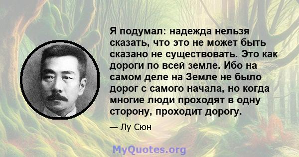 Я подумал: надежда нельзя сказать, что это не может быть сказано не существовать. Это как дороги по всей земле. Ибо на самом деле на Земле не было дорог с самого начала, но когда многие люди проходят в одну сторону,