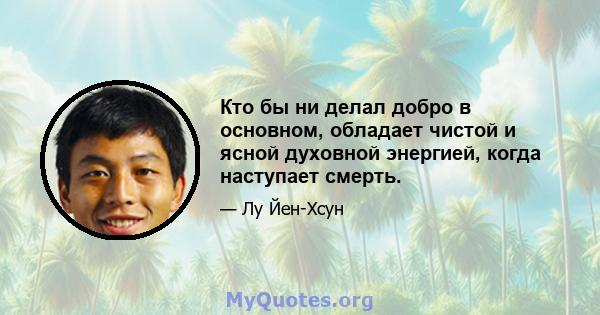 Кто бы ни делал добро в основном, обладает чистой и ясной духовной энергией, когда наступает смерть.