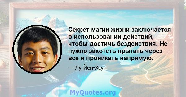 Секрет магии жизни заключается в использовании действий, чтобы достичь бездействия. Не нужно захотеть прыгать через все и проникать напрямую.