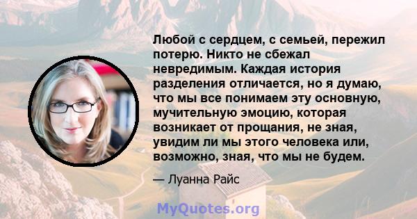 Любой с сердцем, с семьей, пережил потерю. Никто не сбежал невредимым. Каждая история разделения отличается, но я думаю, что мы все понимаем эту основную, мучительную эмоцию, которая возникает от прощания, не зная,