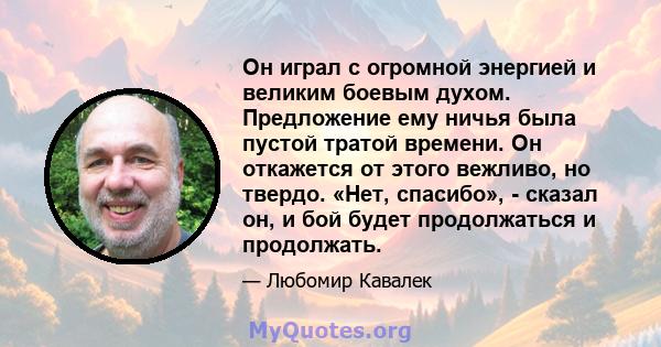 Он играл с огромной энергией и великим боевым духом. Предложение ему ничья была пустой тратой времени. Он откажется от этого вежливо, но твердо. «Нет, спасибо», - сказал он, и бой будет продолжаться и продолжать.