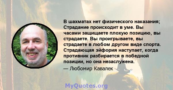 В шахматах нет физического наказания; Страдание происходит в уме. Вы часами защищаете плохую позицию, вы страдаете. Вы проигрываете, вы страдаете в любом другом виде спорта. Страдающая эйфория наступает, когда противник 