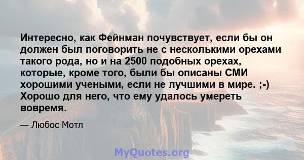 Интересно, как Фейнман почувствует, если бы он должен был поговорить не с несколькими орехами такого рода, но и на 2500 подобных орехах, которые, кроме того, были бы описаны СМИ хорошими учеными, если не лучшими в мире. 